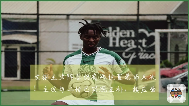 女排主力阵容仍有两位置悬而未决！主攻与二传已实现互补，接应面临实际难题