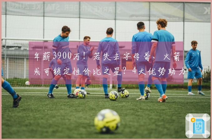 年薪3900万！若失去字母哥，火箭或可锁定性价比之星？4大优势助力夺冠
