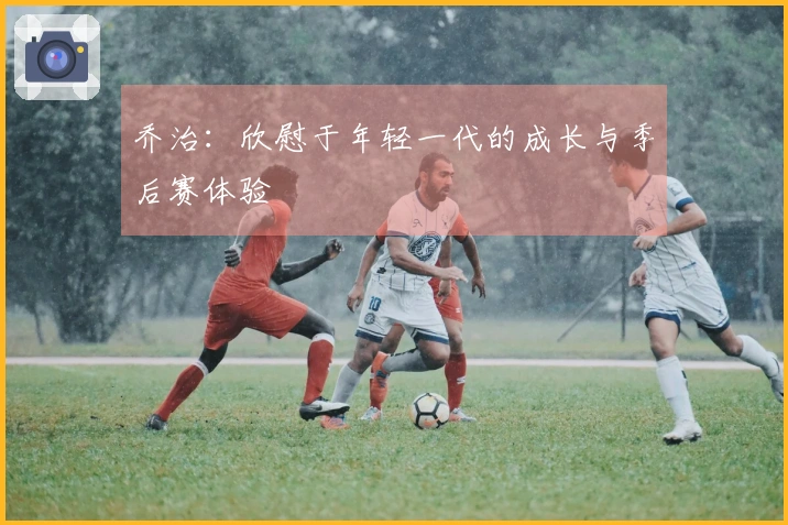 乔治：欣慰于年轻一代的成长与季后赛体验