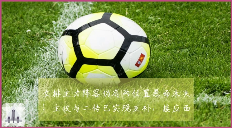 女排主力阵容仍有两位置悬而未决！主攻与二传已实现互补，接应面临实际难题